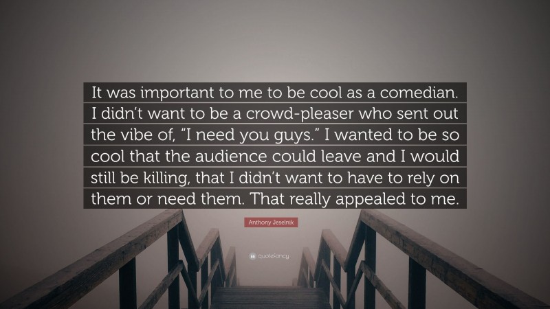 Anthony Jeselnik Quote: “It was important to me to be cool as a comedian. I didn’t want to be a crowd-pleaser who sent out the vibe of, “I need you guys.” I wanted to be so cool that the audience could leave and I would still be killing, that I didn’t want to have to rely on them or need them. That really appealed to me.”