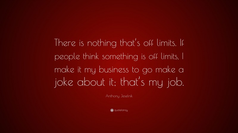 Anthony Jeselnik Quote: “There is nothing that’s off limits. If people think something is off limits, I make it my business to go make a joke about it; that’s my job.”