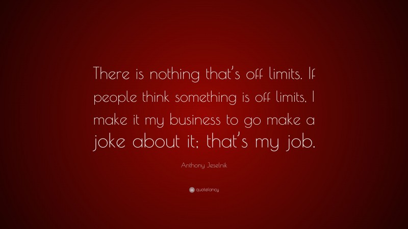 Anthony Jeselnik Quote: “There is nothing that’s off limits. If people think something is off limits, I make it my business to go make a joke about it; that’s my job.”