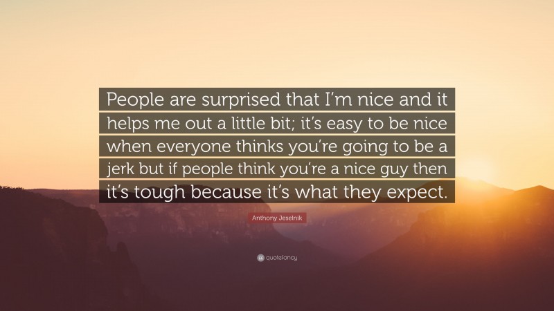 Anthony Jeselnik Quote: “People are surprised that I’m nice and it helps me out a little bit; it’s easy to be nice when everyone thinks you’re going to be a jerk but if people think you’re a nice guy then it’s tough because it’s what they expect.”