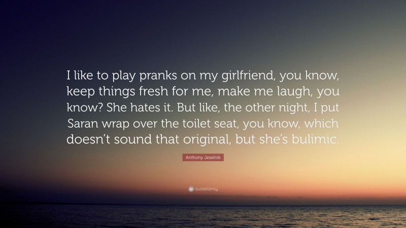 Anthony Jeselnik Quote: “I like to play pranks on my girlfriend, you know, keep things fresh for me, make me laugh, you know? She hates it. But like, the other night, I put Saran wrap over the toilet seat, you know, which doesn’t sound that original, but she’s bulimic.”