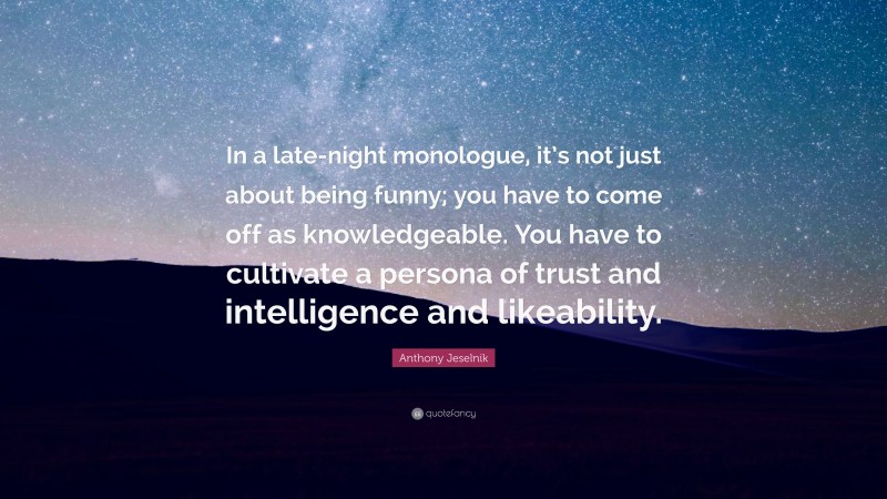 Anthony Jeselnik Quote: “In a late-night monologue, it’s not just about being funny; you have to come off as knowledgeable. You have to cultivate a persona of trust and intelligence and likeability.”