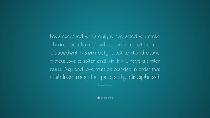 Ellen G. White Quote: “Love exercised while duty is neglected will make children headstrong, willful, perverse, selfish, and disobedient. If stern duty is left to stand alone without love to soften and win, it will have a similar result. Duty and love must be blended in order that children may be properly disciplined.”