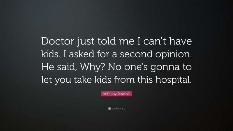 Anthony Jeselnik Quote: “Doctor just told me I can’t have kids. I asked for a second opinion. He said, Why? No one’s gonna to let you take kids from this hospital.”