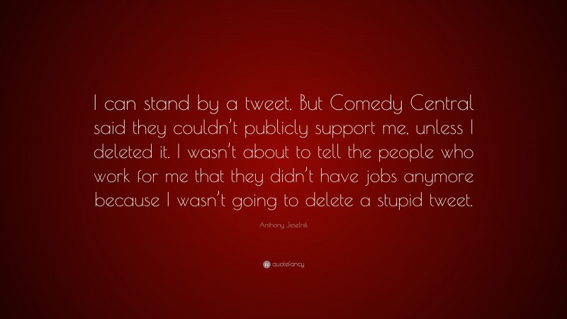 Anthony Jeselnik Quote: “I can stand by a tweet. But Comedy Central said they couldn’t publicly support me, unless I deleted it. I wasn’t about to tell the people who work for me that they didn’t have jobs anymore because I wasn’t going to delete a stupid tweet.”