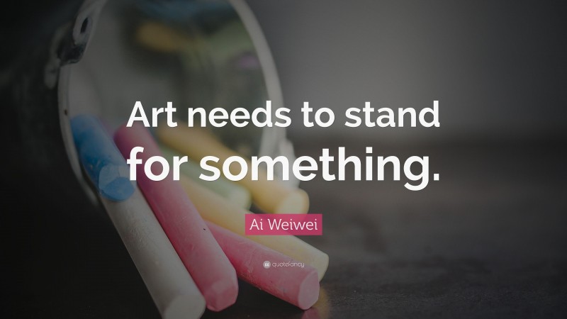 Ai Weiwei Quote: “Art needs to stand for something.”