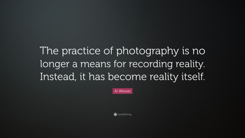 Ai Weiwei Quote: “The practice of photography is no longer a means for recording reality. Instead, it has become reality itself.”