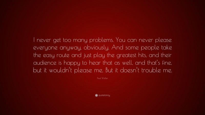 Paul Weller Quote: “I never get too many problems. You can never please everyone anyway, obviously. And some people take the easy route and just play the greatest hits, and their audience is happy to hear that as well, and that’s fine, but it wouldn’t please me. But it doesn’t trouble me.”