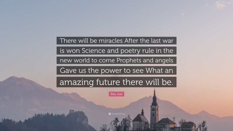 Billy Joel Quote: “There will be miracles After the last war is won Science and poetry rule in the new world to come Prophets and angels Gave us the power to see What an amazing future there will be.”