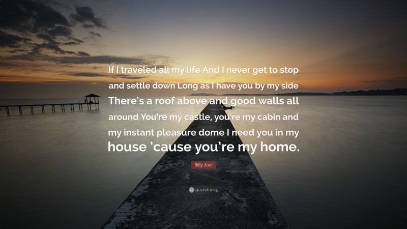 Billy Joel Quote: “If I traveled all my life And I never get to stop and settle down Long as I have you by my side There’s a roof above and good walls all around You’re my castle, you’re my cabin and my instant pleasure dome I need you in my house ’cause you’re my home.”