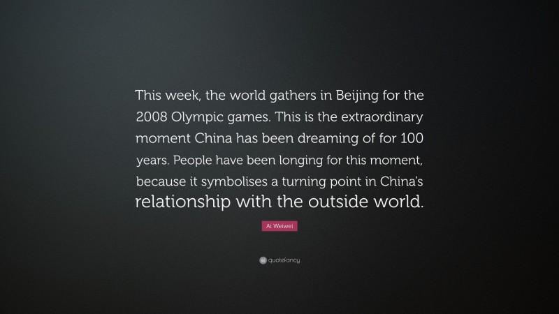 Ai Weiwei Quote: “This week, the world gathers in Beijing for the 2008 Olympic games. This is the extraordinary moment China has been dreaming of for 100 years. People have been longing for this moment, because it symbolises a turning point in China’s relationship with the outside world.”