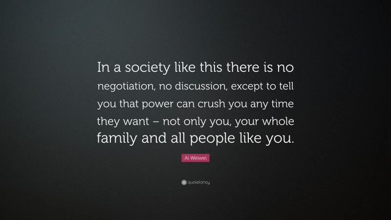 Ai Weiwei Quote: “In a society like this there is no negotiation, no discussion, except to tell you that power can crush you any time they want – not only you, your whole family and all people like you.”