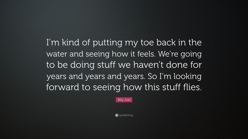 Billy Joel Quote: “I’m kind of putting my toe back in the water and seeing how it feels. We’re going to be doing stuff we haven’t done for years and years and years. So I’m looking forward to seeing how this stuff flies.”