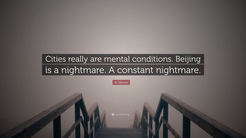 Ai Weiwei Quote: “Cities really are mental conditions. Beijing is a nightmare. A constant nightmare.”