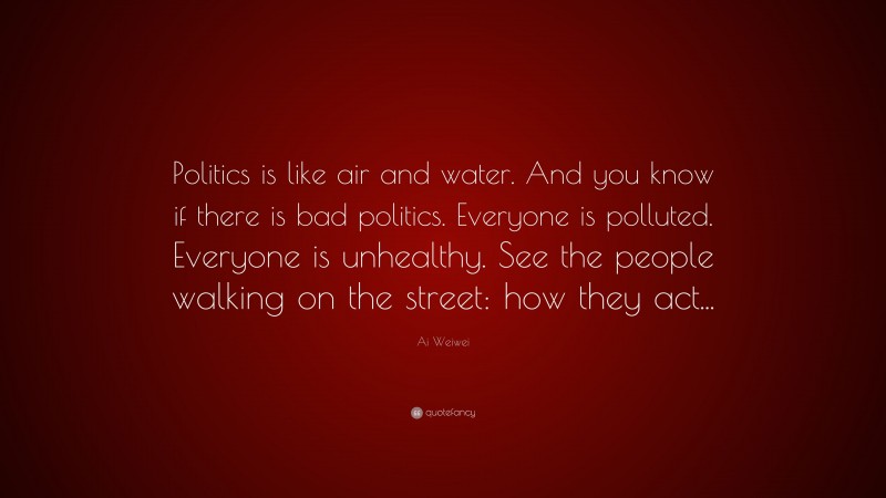 Ai Weiwei Quote: “Politics is like air and water. And you know if there is bad politics. Everyone is polluted. Everyone is unhealthy. See the people walking on the street: how they act...”