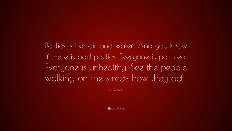 Ai Weiwei Quote: “Politics is like air and water. And you know if there is bad politics. Everyone is polluted. Everyone is unhealthy. See the people walking on the street: how they act...”