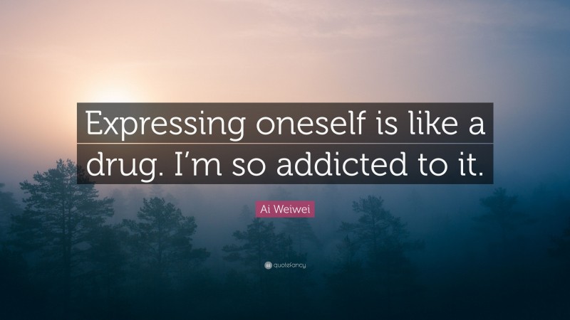 Ai Weiwei Quote: “Expressing oneself is like a drug. I’m so addicted to it.”