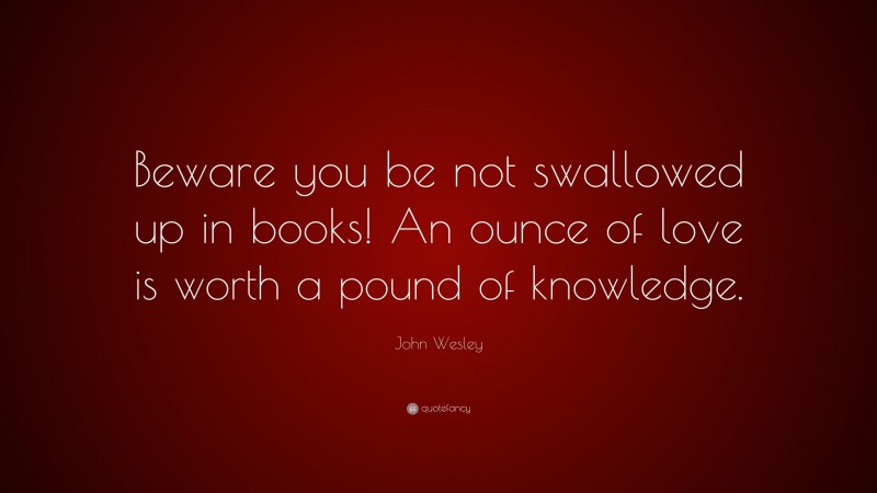 John Wesley Quote: “Beware you be not swallowed up in books! An ounce of love is worth a pound of knowledge.”