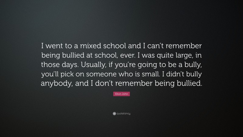 Elton John Quote: “I went to a mixed school and I can’t remember being bullied at school, ever. I was quite large, in those days. Usually, if you’re going to be a bully, you’ll pick on someone who is small. I didn’t bully anybody, and I don’t remember being bullied.”