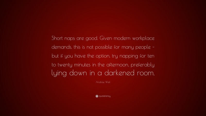 Andrew Weil Quote: “Short naps are good. Given modern workplace demands, this is not possible for many people – but if you have the option, try napping for ten to twenty minutes in the afternoon, preferably lying down in a darkened room.”