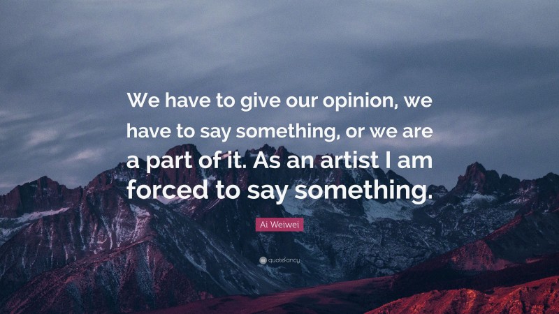 Ai Weiwei Quote: “We have to give our opinion, we have to say something, or we are a part of it. As an artist I am forced to say something.”