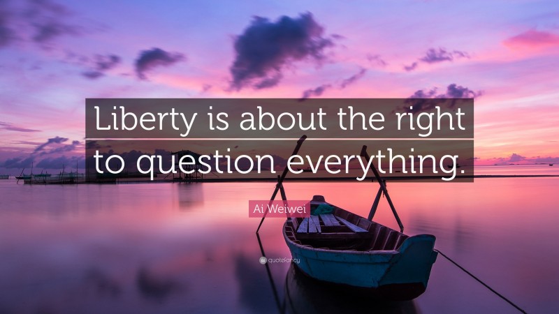 Ai Weiwei Quote: “Liberty is about the right to question everything.”