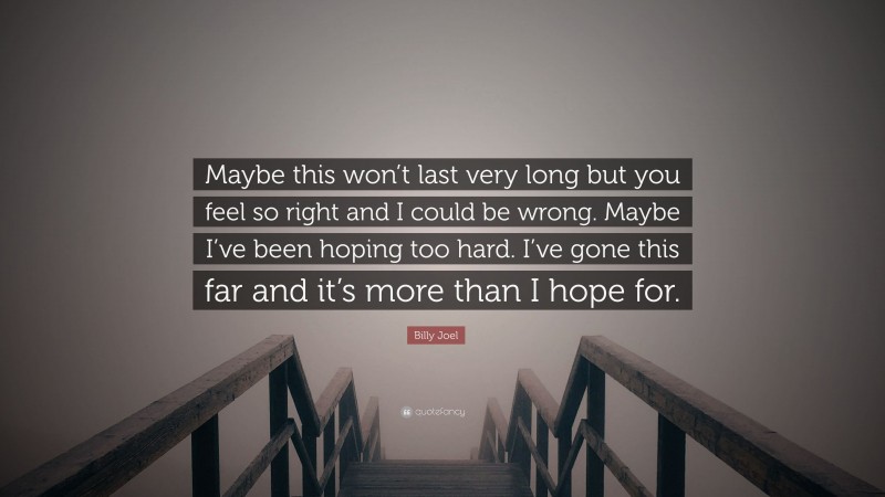 Billy Joel Quote: “Maybe this won’t last very long but you feel so right and I could be wrong. Maybe I’ve been hoping too hard. I’ve gone this far and it’s more than I hope for.”