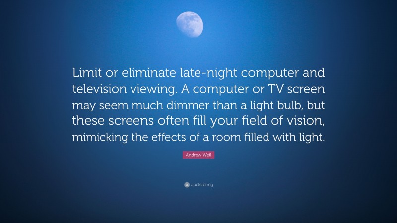 Andrew Weil Quote: “Limit or eliminate late-night computer and television viewing. A computer or TV screen may seem much dimmer than a light bulb, but these screens often fill your field of vision, mimicking the effects of a room filled with light.”