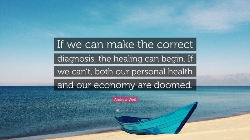 Andrew Weil Quote: “If we can make the correct diagnosis, the healing can begin. If we can’t, both our personal health and our economy are doomed.”