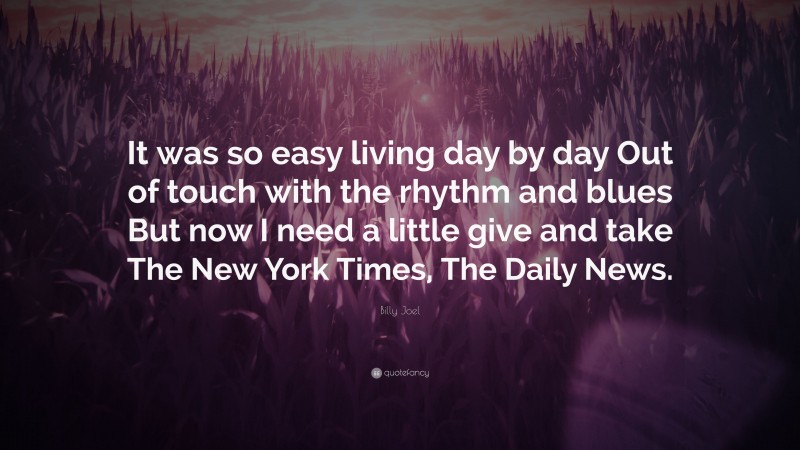 Billy Joel Quote: “It was so easy living day by day Out of touch with the rhythm and blues But now I need a little give and take The New York Times, The Daily News.”