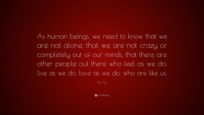 Billy Joel Quote: “As human beings, we need to know that we are not alone, that we are not crazy or completely out of our minds, that there are other people out there who feel as we do, live as we do, love as we do, who are like us.”