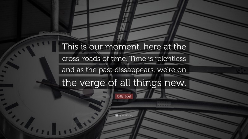 Billy Joel Quote: “This is our moment, here at the cross-roads of time. Time is relentless and as the past dissappears, we’re on the verge of all things new.”