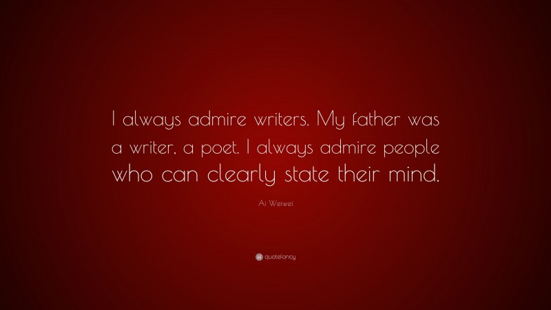 Ai Weiwei Quote: “I always admire writers. My father was a writer, a poet. I always admire people who can clearly state their mind.”