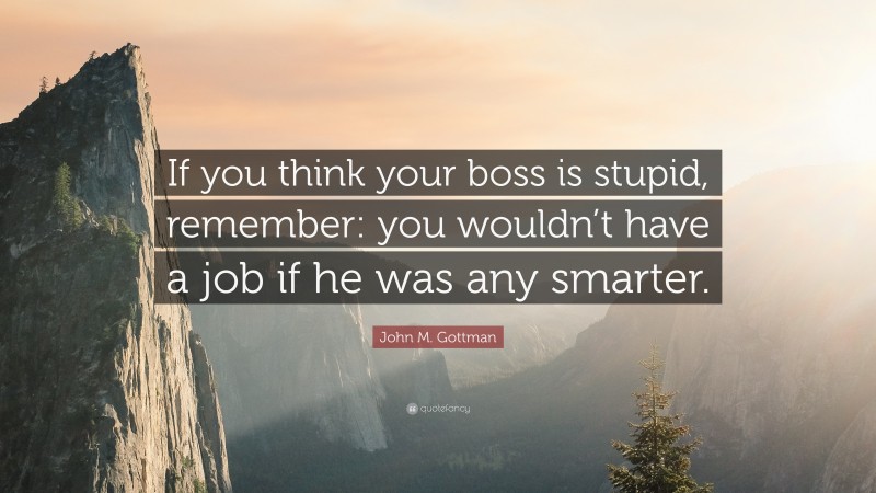 John M. Gottman Quote: “If you think your boss is stupid, remember: you wouldn’t have a job if he was any smarter.”
