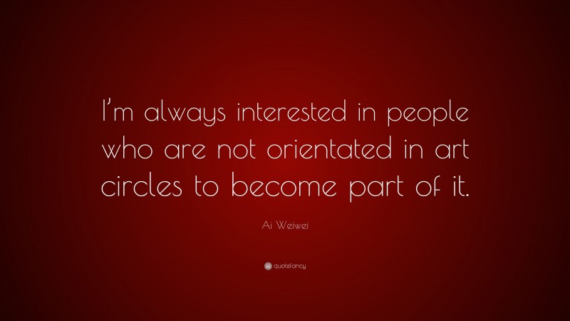 Ai Weiwei Quote: “I’m always interested in people who are not orientated in art circles to become part of it.”