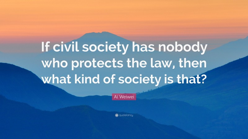 Ai Weiwei Quote: “If civil society has nobody who protects the law, then what kind of society is that?”
