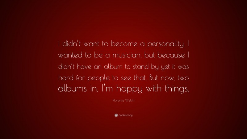 Florence Welch Quote: “I didn’t want to become a personality, I wanted to be a musician, but because I didn’t have an album to stand by yet it was hard for people to see that. But now, two albums in, I’m happy with things.”