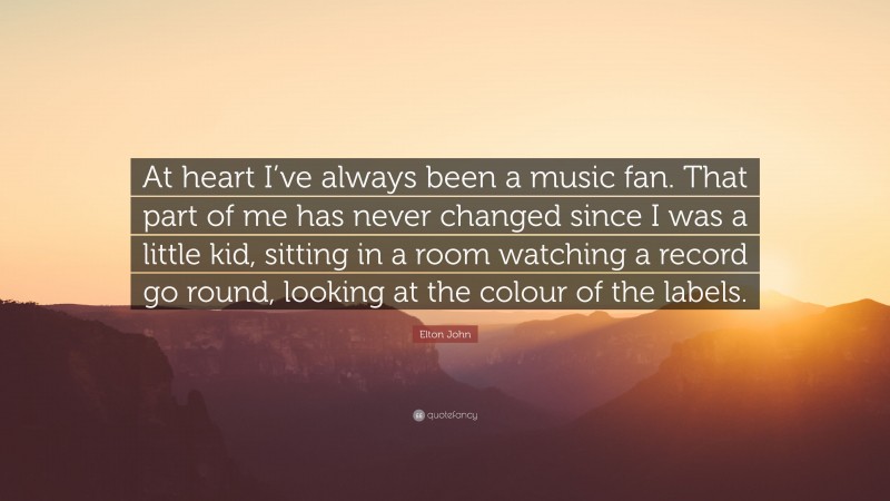 Elton John Quote: “At heart I’ve always been a music fan. That part of me has never changed since I was a little kid, sitting in a room watching a record go round, looking at the colour of the labels.”