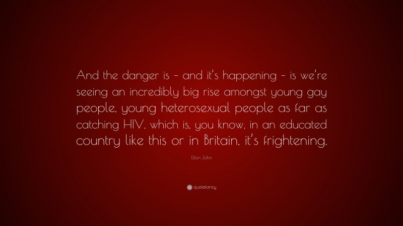 Elton John Quote: “And the danger is – and it’s happening – is we’re seeing an incredibly big rise amongst young gay people, young heterosexual people as far as catching HIV, which is, you know, in an educated country like this or in Britain, it’s frightening.”