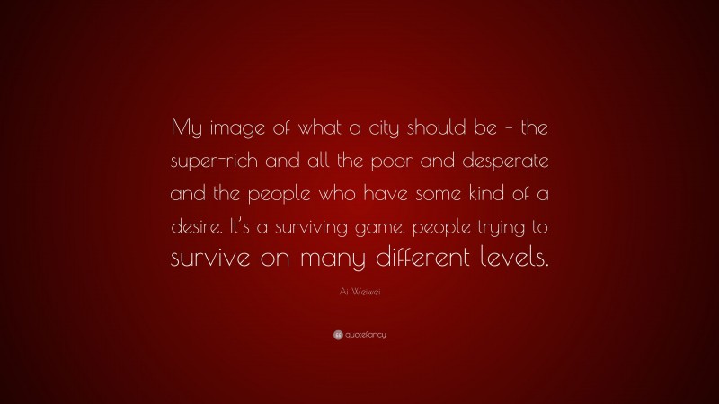 Ai Weiwei Quote: “My image of what a city should be – the super-rich and all the poor and desperate and the people who have some kind of a desire. It’s a surviving game, people trying to survive on many different levels.”