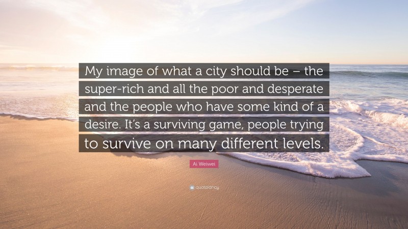 Ai Weiwei Quote: “My image of what a city should be – the super-rich and all the poor and desperate and the people who have some kind of a desire. It’s a surviving game, people trying to survive on many different levels.”
