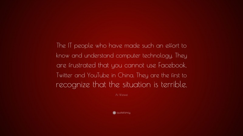 Ai Weiwei Quote: “The IT people who have made such an effort to know and understand computer technology. They are frustrated that you cannot use Facebook, Twitter and YouTube in China. They are the first to recognize that the situation is terrible.”