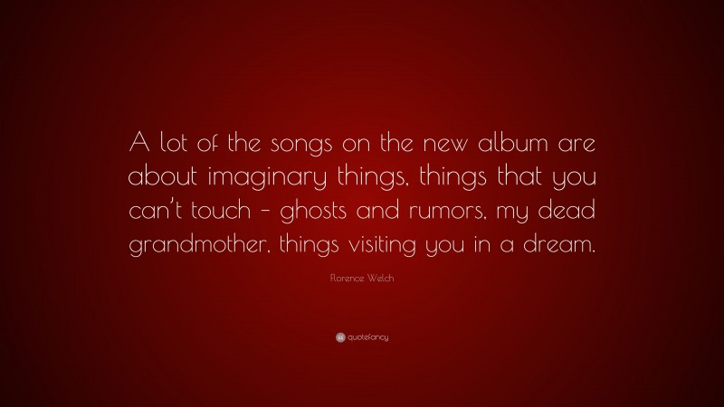 Florence Welch Quote: “A lot of the songs on the new album are about imaginary things, things that you can’t touch – ghosts and rumors, my dead grandmother, things visiting you in a dream.”