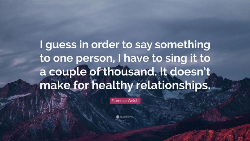 Florence Welch Quote: “I guess in order to say something to one person, I have to sing it to a couple of thousand. It doesn’t make for healthy relationships.”