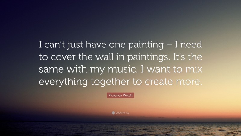 Florence Welch Quote: “I can’t just have one painting – I need to cover the wall in paintings. It’s the same with my music. I want to mix everything together to create more.”