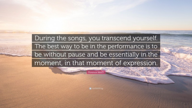 Florence Welch Quote: “During the songs, you transcend yourself. The best way to be in the performance is to be without pause and be essentially in the moment, in that moment of expression.”
