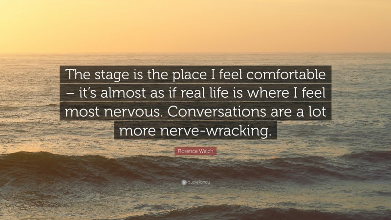 Florence Welch Quote: “The stage is the place I feel comfortable – it’s almost as if real life is where I feel most nervous. Conversations are a lot more nerve-wracking.”