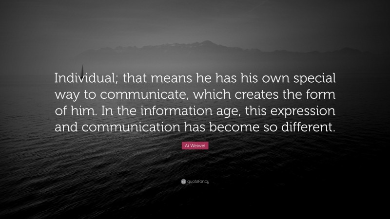 Ai Weiwei Quote: “Individual; that means he has his own special way to communicate, which creates the form of him. In the information age, this expression and communication has become so different.”