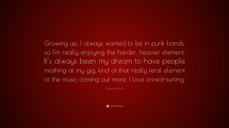 Florence Welch Quote: “Growing up, I always wanted to be in punk bands, so I’m really enjoying the harder, heavier element. It’s always been my dream to have people moshing at my gig, kind of that really feral element of the music coming out more. I love crowd-surfing.”