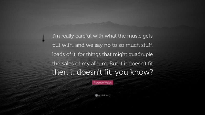Florence Welch Quote: “I’m really careful with what the music gets put with, and we say no to so much stuff, loads of it, for things that might quadruple the sales of my album. But if it doesn’t fit then it doesn’t fit, you know?”